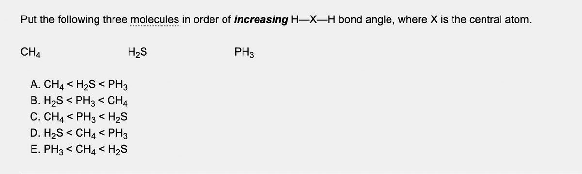Put the following three molecules in order of increasing H-X-H bond angle, where X is the central atom.
CH4
H2S
PH3
A. CH4 < H2S < PH3
B. H2S < PH3 < CH4
C. CH4 < PH3 < H2S
D. H2S < CH4 < PH3
E. PH3 < CH4 < H2S
く
く
