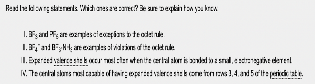 Read the following statements. Which ones are correct? Be sure to explain how you know.
BF3 and PFs are examples of exceptions to the octet rule.
II. BF,¯ and BFg-NH3 are examples of violations of the octet rule.
III. Expanded valence shells occur most often when the central atom is bonded to a small, electronegative element.
IV. The central atoms most capable of having expanded valence shells come from rows 3, 4, and 5 of the periodic table.
