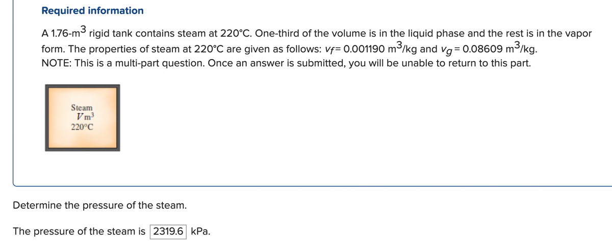 Required information
m³/kg.
A 1.76-m³
rigid tank contains steam at 220°C. One-third of the volume is in the liquid phase and the rest is in the vapor
form. The properties of steam at 220°C are given as follows: vf= 0.001190 m³/kg and vg = 0.08609 m
NOTE: This is a multi-part question. Once an answer is submitted, you will be unable to return to this part.
Steam
Vm³
220°C
Determine the pressure of the steam.
The pressure of the steam is 2319.6 kPa.