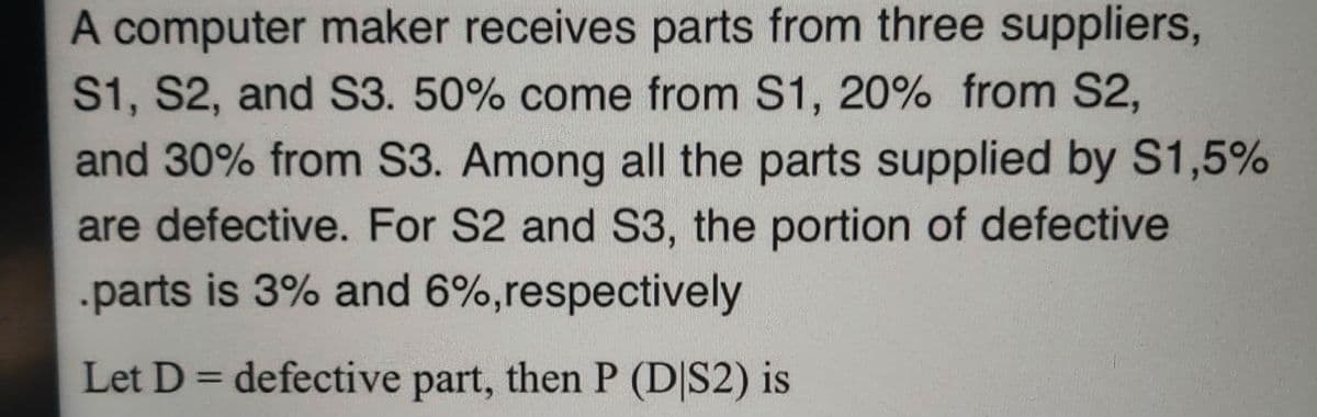 A computer maker receives parts from three suppliers,
S1, S2, and S3. 50% come from S1, 20% from S2,
and 30% from S3. Among all the parts supplied by S1,5%
are defective. For S2 and S3, the portion of defective
.parts is 3% and 6%,respectively
Let D =defective part, then P (D|S2) is
