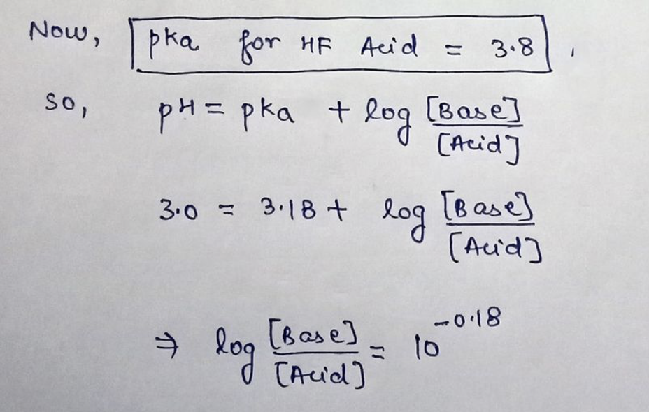 Now,
pka for HF Acid =
3.8
So,
pH= pka t log
[Base]
[Acid]
%3D
[B ase]
log
(Acid]
3.0 = 3.18+
= 3.18
-018
→ log
[Base]
= 10
[Acid]
