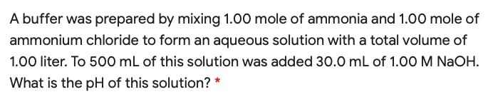 A buffer was prepared by mixing 1.00 mole of ammonia and 1.00 mole of
ammonium chloride to form an aqueous solution with a total volume of
1.00 liter. To 500 mL of this solution was added 30.0 mL of 1.0O M NaOH.
What is the pH of this solution? *
