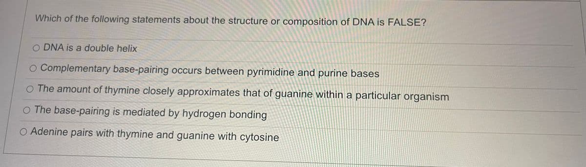 Which of the following statements about the structure or composition of DNA is FALSE?
O DNA is a double helix
Complementary base-pairing occurs between pyrimidine and purine bases
O The amount of thymine closely approximates that of guanine within a particular organism
O The base-pairing is mediated by hydrogen bonding
O Adenine pairs with thymine and guanine with cytosine