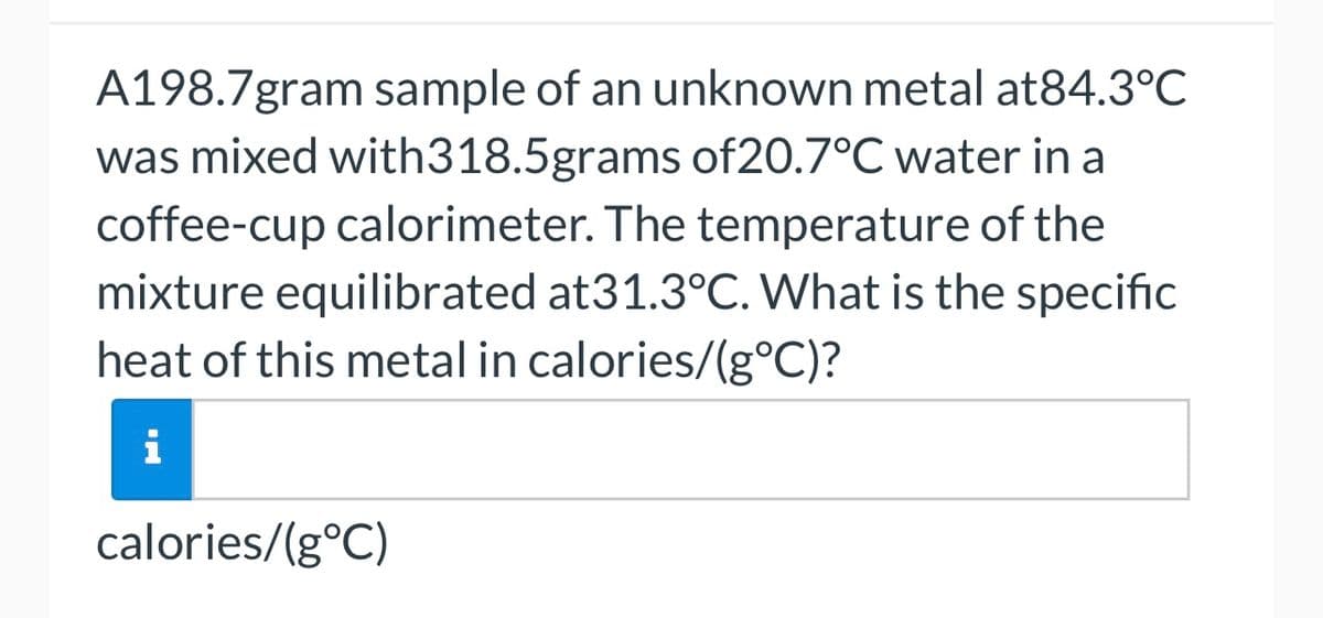 A198.7gram sample of an unknown metal at84.3°C
was mixed with318.5grams of 20.7°C water in a
coffee-cup calorimeter. The temperature of the
mixture equilibrated at31.3°C. What is the specific
heat of this metal in calories/(g°C)?
calories/(g°C)