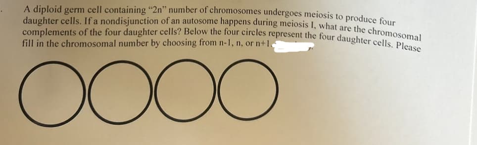 A diploid germ cell containing "2n" number of chromosomes undergoes meiosis to produce four
daughter cells. If a nondisjunction of an autosome happens during meiosis I, what are the chromosomal
complements of the four daughter cells? Below the four circles represent the four daughter cells. Please
fill in the chromosomal number by choosing from n-1, n, or n+1.
oooo
