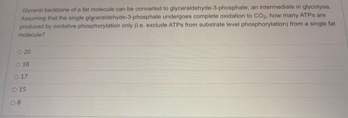 Glycerol backbone of a fat molecule can be converted to glyceraldehyde-3-phosphate, an intermediate in glycolysis.
Assuming that the single glyceraldehyde-3-phosphate undergoes complete oxidation to CO₂, how many ATPs are
produced by oxidative phosphorylation only (i.e. exclude ATPs from substrate level phosphorylation) from a single fat
molecule?
O 20
O 18
O 17
O 15
08