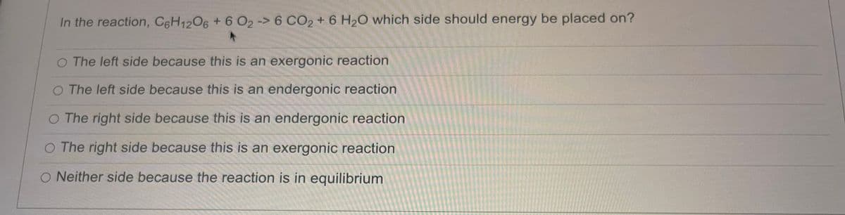 In the reaction, C6H12O6 + 6 O₂ -> 6 CO2 + 6 H₂O which side should energy be placed on?
O The left side because this is an exergonic reaction
O The left side because this is an endergonic reaction
O The right side because this is an endergonic reaction
O The right side because this is an exergonic reaction
O Neither side because the reaction is in equilibrium