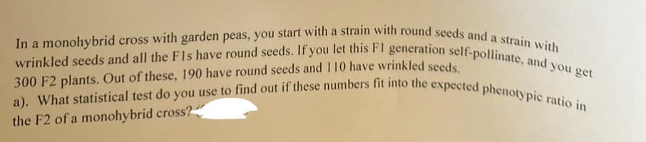 In a monohybrid cross with garden peas, you start with a strain with round seeds and a strain with
wrinkled seeds and all the Fls have round seeds. If you let this F1 generation self-pollinate, and you get
300 F2 plants. Out of these, 190 have round seeds and 110 have wrinkled seeds.
a). What statistical test do you use to find out if these numbers fit into the expected phenotypic ratio in
the F2 of a monohybrid cross?"