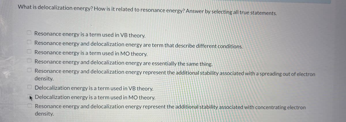 What is delocalization energy? How is it related to resonance energy? Answer by selecting all true statements.
00
Resonance energy is a term used in VB theory.
Resonance energy and delocalization energy are term that describe different conditions.
Resonance energy is a term used in MO theory.
Resonance energy and delocalization energy are essentially the same thing.
Resonance energy and delocalization energy represent the additional stability associated with a spreading out of electron
density.
Delocalization energy is a term used in VB theory.
Delocalization energy is a term used in MO theory.
Resonance energy and delocalization energy represent the additional stability associated with concentrating electron
density.