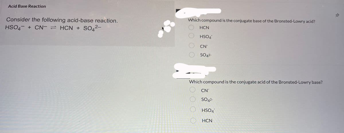 Acid Base Reaction
Consider the following acid-base reaction.
HSO4 + CN-HCN + SO4²-
Which compound is the conjugate base of the Bronsted-Lowry acid?
HCN
HSO4
CN
SO4²-
0 0 0 0
ξ0000
Which compound is the conjugate acid of the Bronsted-Lowry base?
CN
SO4²-
HSO4
HCN
D