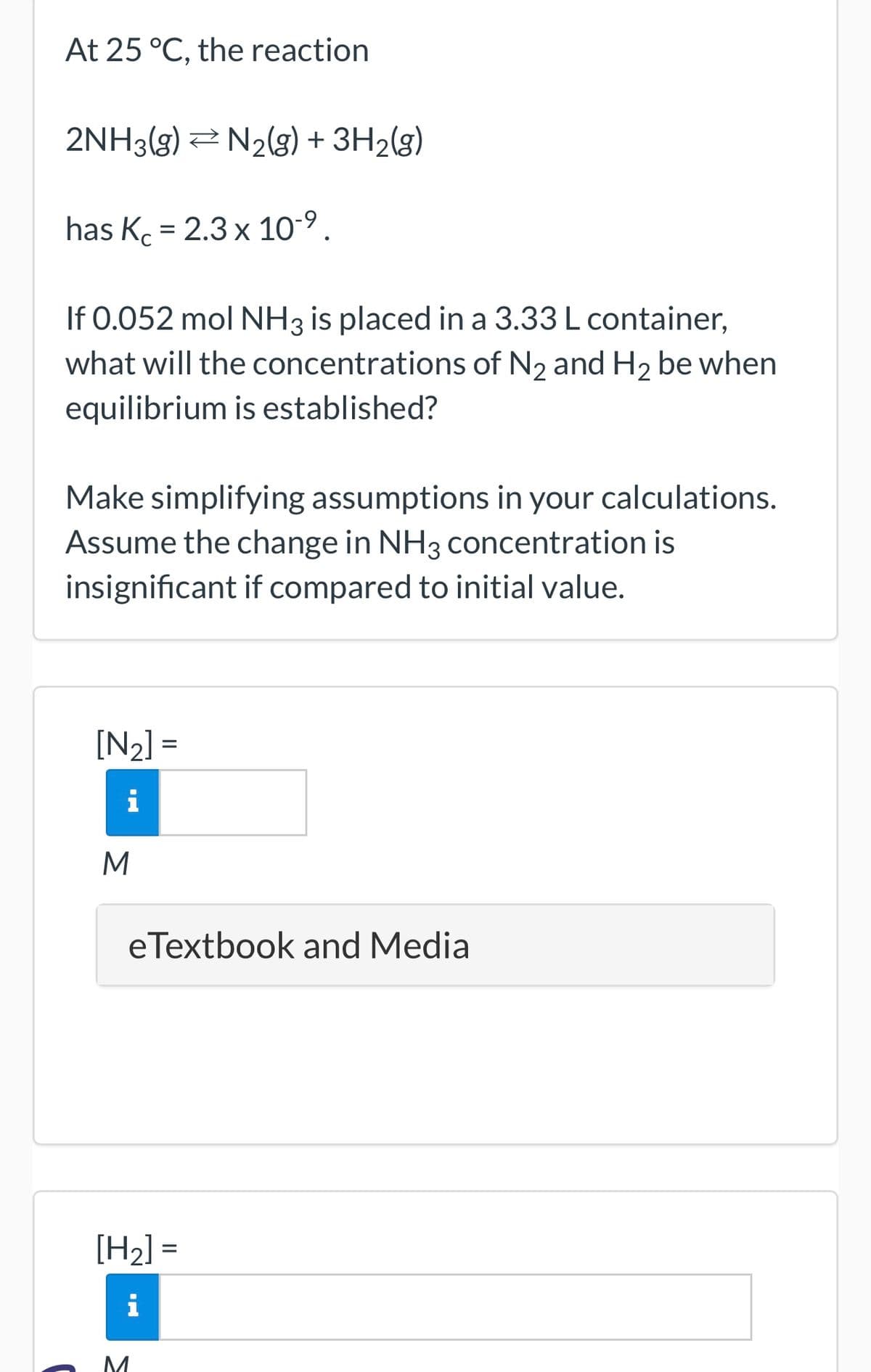 At 25 °C, the reaction
2NH3(g) N₂(g) + 3H₂(g)
has K = 2.3 x 10-⁹.
If 0.052 mol NH3 is placed in a 3.33 L container,
what will the concentrations of N₂ and H₂ be when
equilibrium is established?
Make simplifying assumptions in your calculations.
Assume the change in NH3 concentration is
insignificant if compared to initial value.
[N₂] =
i
M
eTextbook and Media
[H₂] =
i