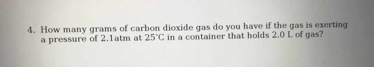 4. How many grams of carbon dioxide gas do you have if the gas is exerting
a pressure of 2.1atm at 25°C in a container that holds 2.0 L of gas?
