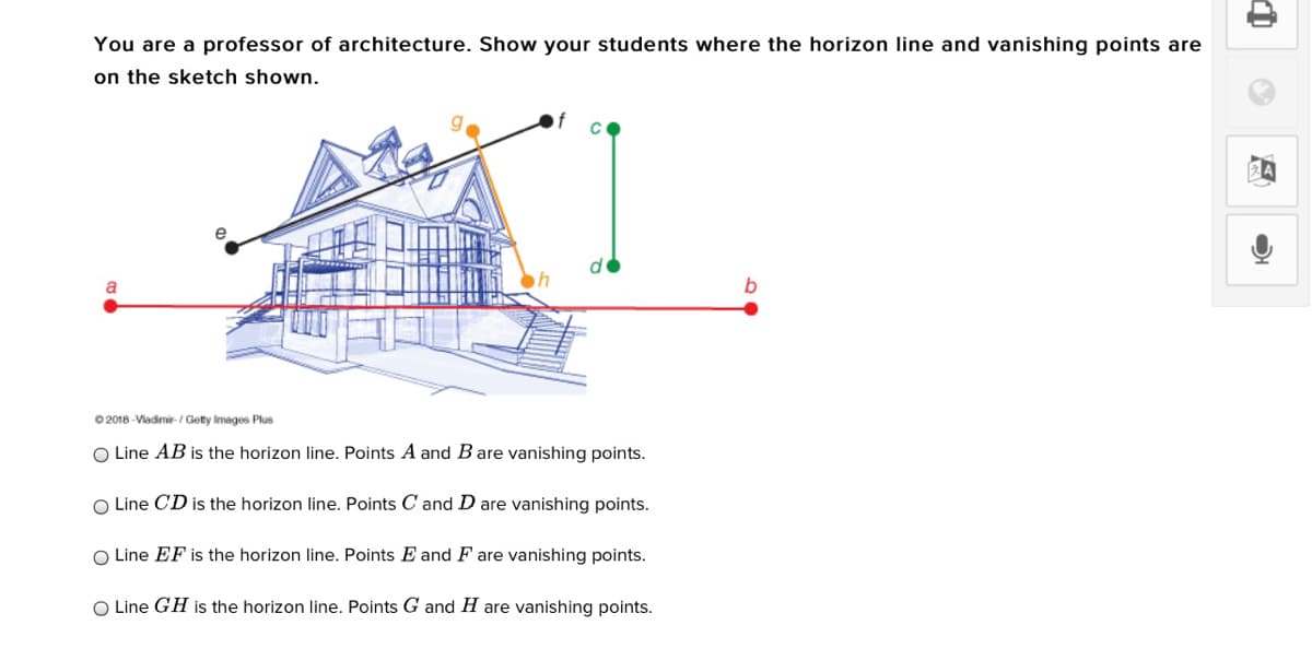You are a professor of architecture. Show your students where the horizon line and vanishing points are
on the sketch shown.
b
0 2018 -Vladimi-/ Getty Images Plus
O Line AB is the horizon line. Points A and B are vanishing points.
O Line CD is the horizon line. Points C and D are vanishing points.
O Line EF is the horizon line. Points E and F are vanishing points.
O Line GH is the horizon line. Points G and H are vanishing points.

