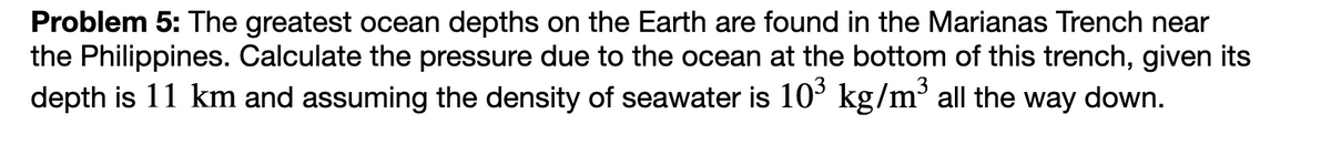 Problem 5: The greatest ocean depths on the Earth are found in the Marianas Trench near
the Philippines. Calculate the pressure due to the ocean at the bottom of this trench, given its
depth is 11 km and assuming the density of seawater is 103 kg/m³ all the way down.