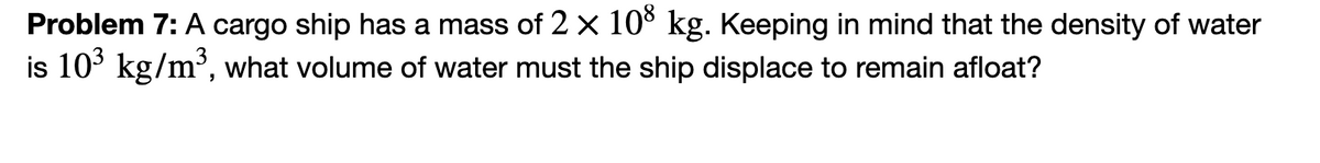 Problem 7: A cargo ship has a mass of 2 × 108 kg. Keeping in mind that the density of water
is 103 kg/m³, what volume of water must the ship displace to remain afloat?