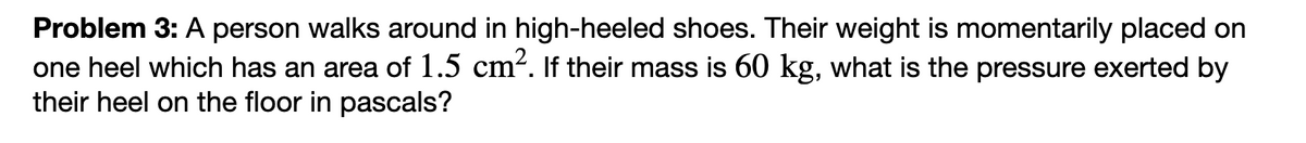 Problem 3: A person walks around in high-heeled shoes. Their weight is momentarily placed on
one heel which has an area of 1.5 cm². If their mass is 60 kg, what is the pressure exerted by
their heel on the floor in pascals?