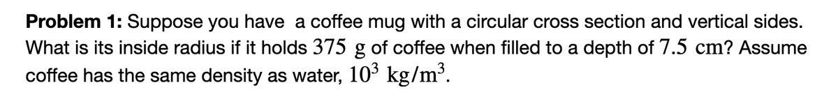 Problem 1: Suppose you have a coffee mug with a circular cross section and vertical sides.
What is its inside radius if it holds 375 g of coffee when filled to a depth of 7.5 cm? Assume
coffee has the same density as water, 10³ kg/m³.