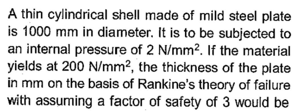 A thin cylindrical shell made of mild steel plate
is 1000 mm in diameter. It is to be subjected to
an internal pressure of 2 N/mm2. If the material
yields at 200 N/mm2, the thickness of the plate
in mm on the basis of Rankine's theory of failure
with assuming a factor of safety of 3 would be