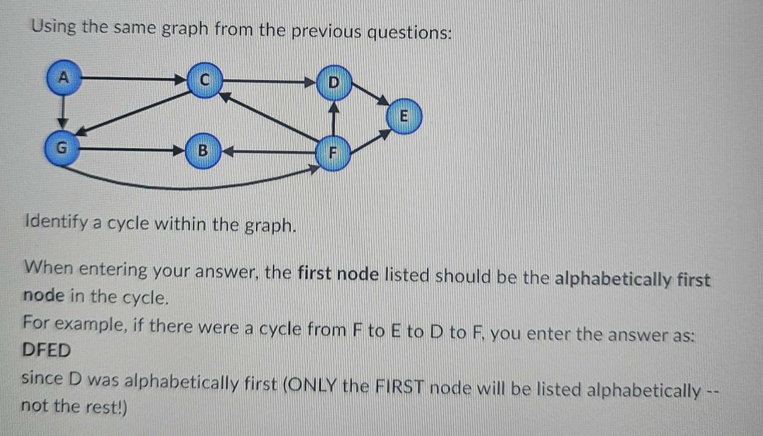 Using the same graph from the previous questions:
G
E
Identify a cycle within the graph.
When entering your answer, the first node listed should be the alphabetically first
node in the cycle.
For example, if there were a cycle from F to E to D to F, you enter the answer as:
DFED
since D was alphabetically first (ONLY the FIRST node will be listed alphabetically --
not the rest!)