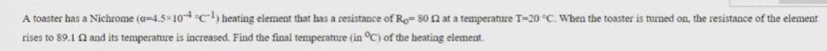 A toaster has a Nichrome (a-4.5x10 °c) heating element that has a resistance of Ro= 80 n at a temperature T-20 °C. When the toaster is turned on, the resistance of the element
rises to 89.1 2 and its temperature is increased. Find the final temperature (in °C) of the heating element.
