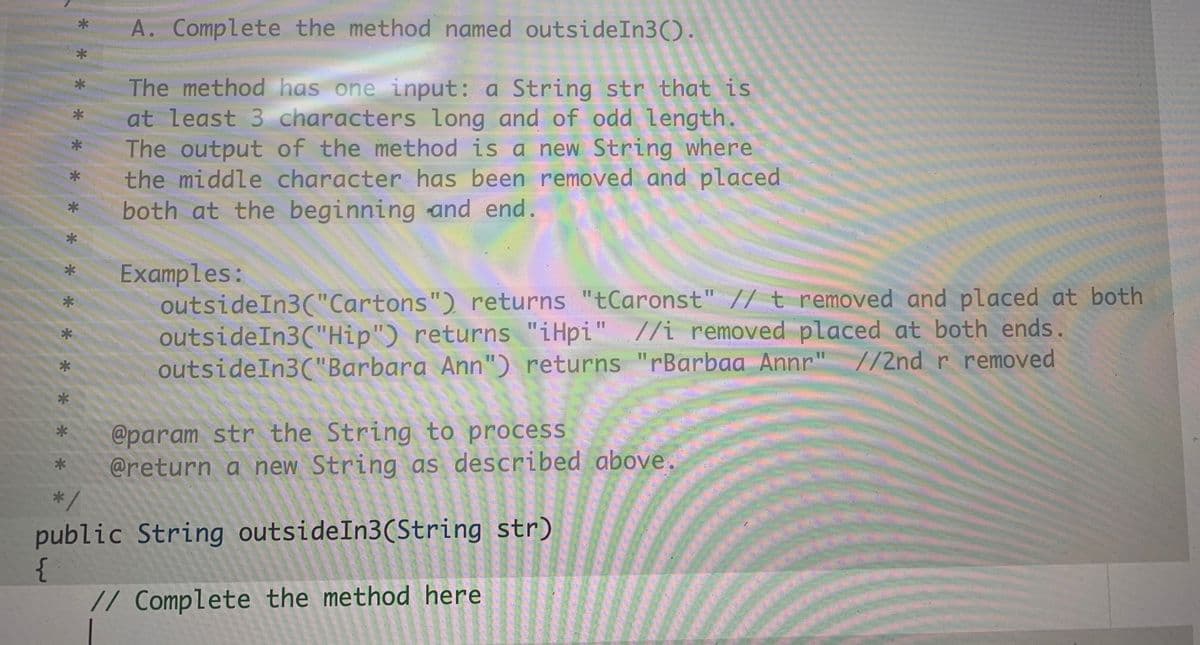 A. Complete the method named outsideIn3().
The method has one input: a String str that is
at least 3 characters long and of odd length.
The output of the method is a new String where
the middle character has been removed and placed
both at the beginning and end.
Examples:
outsideIn3("Cartons") returns "tCaronst" // t removed and placed at both
outsideIn3("Hip") returns "iHpi" //i removed placed at both ends.
outsideIn3("Barbara Ann") returns "rBarbaa Annr" //2ndr removed
@param str the String to process
@return a new String as described above.
*/
public String outsideIn3(String str)
// Complete the method here
* * *
