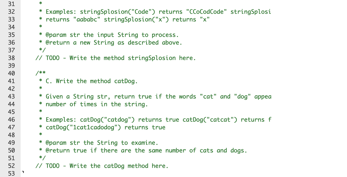 31
* Examples: stringSplosion("Code") returns "CCoCodCode" stringSplosi
* returns "aababc" stringSplosion("x") returns "x"
32
33
34
* @param str the input String to process.
* @return a new String as described above.
35
36
37
*
38
// TODO - Write the method stringSplosion here.
39
40
**
41
* C. Write the method catDog.
42
43
* Given a String str, return true if the words "cat" and "dog" appea
* number of times in the string.
44
45
46
* Examples: catDog("catdog") returns true catDog("catcat") returns f
* catDog("1cat1cadodog") returns true
47
48
* @param str the String to examine.
* @return true if there are the same number of cats and dogs.
49
50
51
*
52
// TODO - Write the catDog method here.
ר
53
