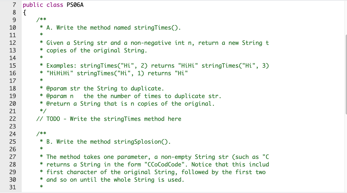 7 public class PS06A
8 {
9.
/**
10
* A. Write the method named stringTimes().
11
*
* Given a String str and a non-negative int n, return a new String t
* copies of the original String.
12
13
14
*
*
Examples: stringTimes("Hi", 2) returns "HiHi" stringTimes("Hi", 3)
* "HiHiHi" stringTimes("Hi", 1) returns "Hi"
15
16
17
18
@param str the String to duplicate.
* @param n
* @return a String that is n copies of the original.
*/
19
the the number of times to duplicate str.
20
21
22
// TODO - Write the stringTimes method here
23
24
/**
25
* B. Write the method stringSplosion().
26
*
* The method takes one parameter, a non-empty String str (such as "C
* returns a String in the form "CCoCodCode". Notice that this includ
* first character of the original String, followed by the first two
* and so on until the whole String is used.
27
28
29
30
31
*
