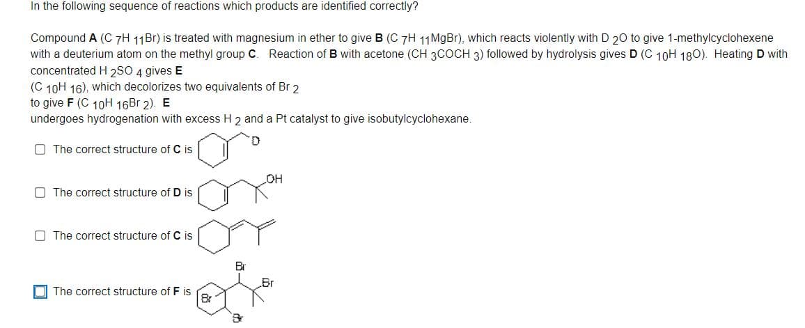 In the following sequence of reactions which products are identified correctly?
Compound A (C 7H 11B1) is treated with magnesium in ether to give B (C 7H 11MgBr), which reacts violently with D 20 to give 1-methylcyclohexene
B with acetone (CH 3COCH 3) followed by hydrolysis gives D (C 10H 180). Heating D with
with a deuterium atom on the methyl group C. Reaction
concentrated H 2SO 4 gives E
(C 10H 16), which decolorizes two equivalents of Br 2
to give F (C 10H 16Br 2). E
undergoes hydrogenation with excess H 2 and a Pt catalyst to give isobutylcyclohexane.
O The correct structure of C is
OH
O The correct structure of D is
O The correct structure of C is
Br
OI The correct structure of F is
8r
