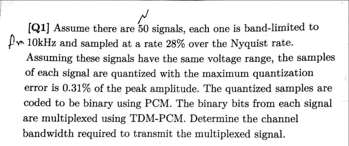 [Q1] Assume there are 50 signals, each one is band-limited to
fm 10kHz and sampled at a rate 28% over the Nyquist rate.
Assuming these signals have the same voltage range, the samples
of each signal are quantized with the maximum quantization
error is 0.31% of the peak amplitude. The quantized samples are
coded to be binary using PCM. The binary bits from each signal
are multiplexed using TDM-PCM. Determine the channel
bandwidth required to transmit the multiplexed signal.