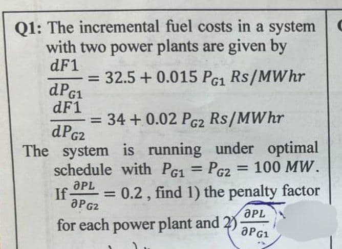 Q1: The incremental fuel costs in a system
with two power plants are given by
dF1
dPG1
dF1
=
32.5 +0.015 PG1 Rs/MWhr
34+0.02 PG2 Rs/MWhr
dPG2
The system is running under optimal
schedule with PG1 = PG2 = 100 MW.
OPL
If- =
JPG2
0.2, find 1) the penalty factor
for each power plant and 2)
OPL
aPG1