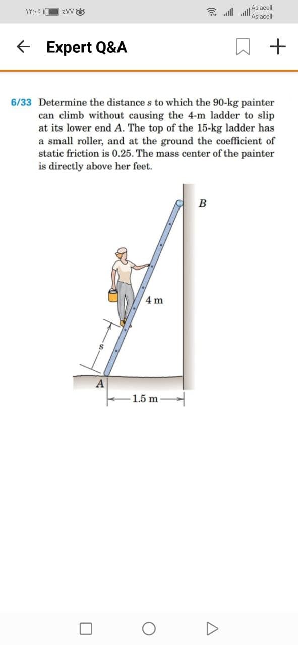 Asiacell
会.ll .all
Asiacell
E Expert Q&A
6/33 Determine the distance s to which the 90-kg painter
can climb without causing the 4-m ladder to slip
at its lower end A. The top of the 15-kg ladder has
a small roller, and at the ground the coefficient of
static friction is 0.25. The mass center of the painter
is directly above her feet.
B
4 m
A
1.5 m
