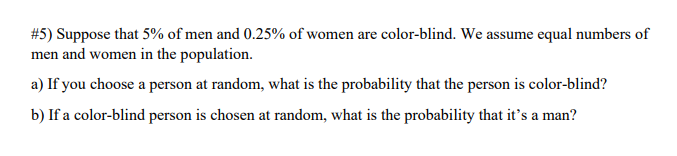 #5) Suppose that 5% of men and 0.25% of women are color-blind. We assume equal numbers of
men and women in the population.
a) If you choose a person at random, what is the probability that the person is color-blind?
b) If a color-blind person is chosen at random, what is the probability that it's a man?
