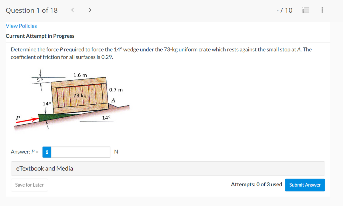 Question 1 of 18
View Policies
Current Attempt in Progress
5°
14°
<
Answer: P = i
Determine the force P required to force the 14° wedge under the 73-kg uniform crate which rests against the small stop at A. The
coefficient of friction for all surfaces is 0.29.
eTextbook and Media
Save for Later
1.6 m
>
73 kg
0.7 m
A
14°
- / 10
N
|||
Attempts: 0 of 3 used
Submit Answer