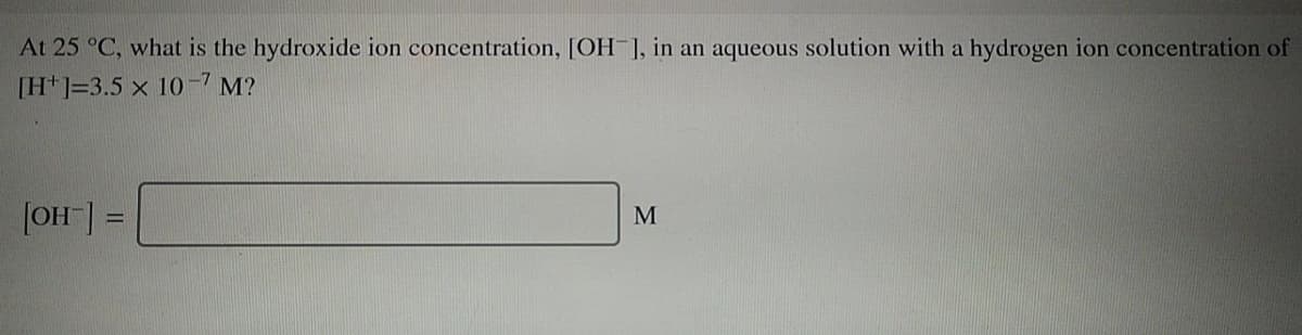 At 25 °C, what is the hydroxide ion concentration, [OH ], in an aqueous solution with a hydrogen ion concentration of
[H*]=3.5 x 10-7 M?
|OH] =
M
%3D
