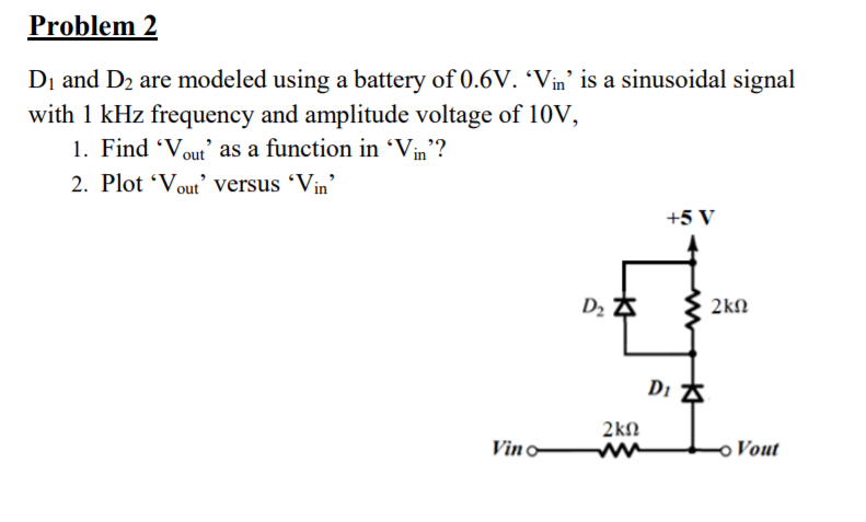 Problem 2
Dị and D2 are modeled using a battery of 0.6V. 'Vin' is a sinusoidal signal
with 1 kHz frequency and amplitude voltage of 10V,
1. Find 'Vout' as a function in 'Vin'?
2. Plot 'Vout’ versus 'Vin
+5 V
{ 2kn
2kN
Vin o
Vout
