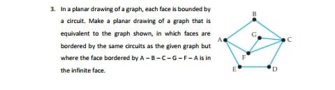 3. In a planar drawing of a graph, each face is bounded by
a circuit. Make a planar drawing of a graph that is
equivalent to the graph shown, in which faces are
G.
bordered by the same circuits as the given graph but
where the face bordered by A -B-C-G-F-A is in
the infinite face.
E
