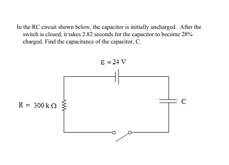In the RC circuit shown below, the capacitor is initially uncharged. After the
switch is closed, it takes 2.82 seconds for the capacitor to become 28%
charged. Find the capacitance of the capacitor, C.
ɛ =24 V
R = 300 k S
