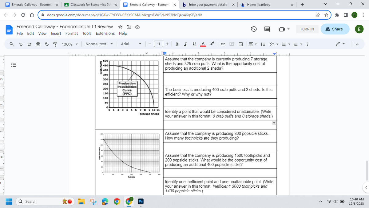 m.
Emerald Calloway - Economix Classwork for Economics 5th X
← C D
→
a se a
■
|||
Emerald Calloway - Economics Unit 1 Review ☆
File Edit View Insert Format Tools Extensions Help
Ơ
Q Search
docs.google.com/document/d/1GKW-TYD33-0EXzSCMAIMkqpsEWrSd-N53NcQ4p46qSE/edit
A
100% ▼
Normal text
…………▬▬▬▬▬▬▬▬▬▬▬▬▬▬▬▬▬▬▬▬▬▬▬
500
450
400
350
300
250
200
150
100
50
0
Arial
Emerald Calloway - Economi x b Enter your payment details
1.
Production
Possibilities
Curve
(PPC)
1500
Toothpicks
2
Ps
7 8 9 10 11
Storage Sheds
11 + B I U A
5
3
டடட 4
Assume that the company is currently producing 7 storage
sheds and 325 crab puffs. What is the opportunity cost of
producing an additional 2 sheds?
xb Home | bartleby
G
E▾
The business is producing 400 crab puffs and 2 sheds. Is this
efficient? Why or why not?
Identify a point that would be considered unattainable. (Write
your answer in this format: 0 crab puffs and 0 storage sheds.)
Assume that the company is producing 800 popsicle sticks.
How many toothpicks are they producing?
Assume that the company is producing 1500 toothpicks and
200 popsicle sticks. What would be the opportunity cost of
producing an additional 400 popsicle sticks?
Identify one inefficient point and one unattainable point. (Write
your answer in this format: Inefficient: 3000 toothpicks and
1400 popsicle sticks.)
x +
TURN IN
▼ 13 ▼
⠀
A
Share
E
X
E
:
10:48 AM
12/6/2023