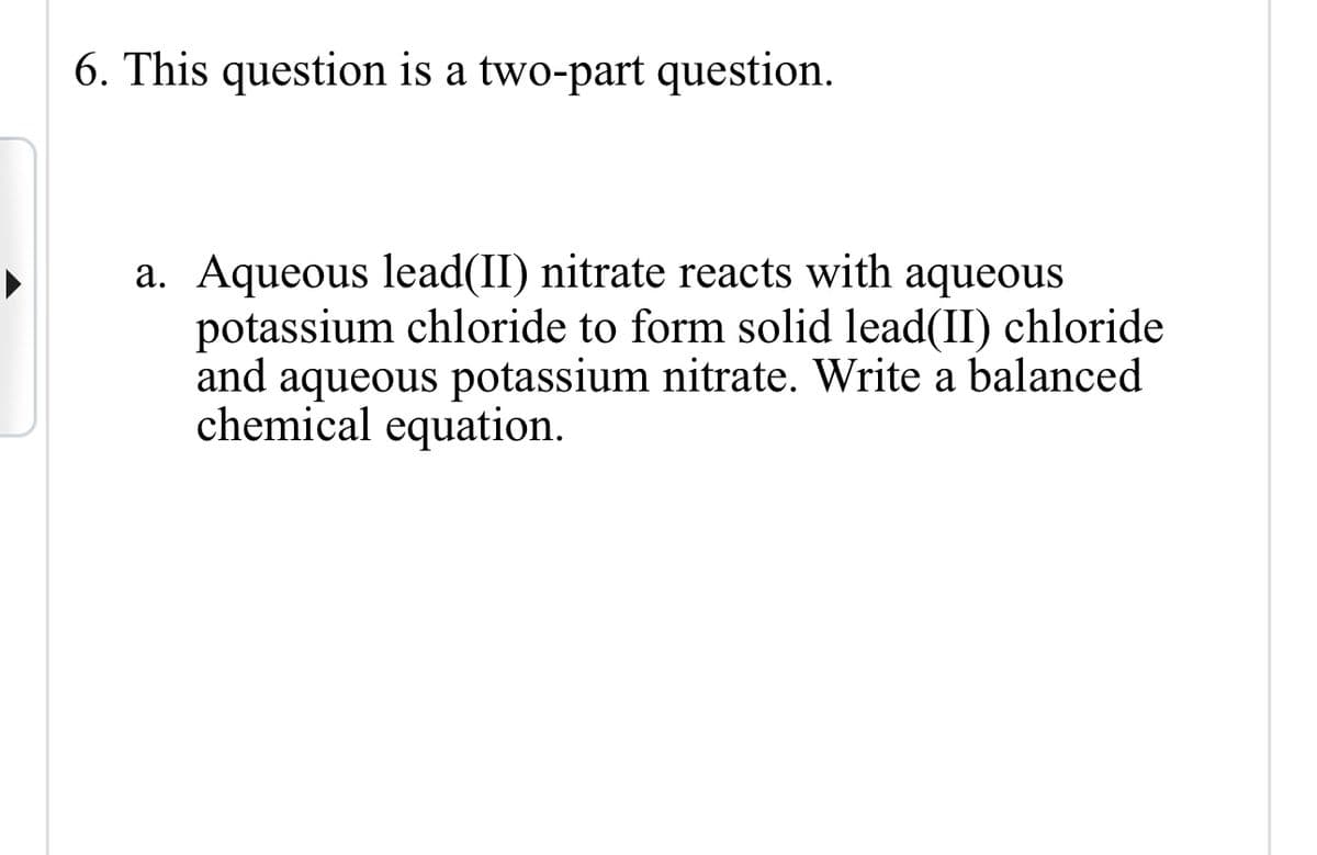 6. This question is a two-part question.
a. Aqueous lead(II) nitrate reacts with aqueous
potassium chloride to form solid lead(II) chloride
and aqueous potassium nitrate. Write a balanced
chemical equation.