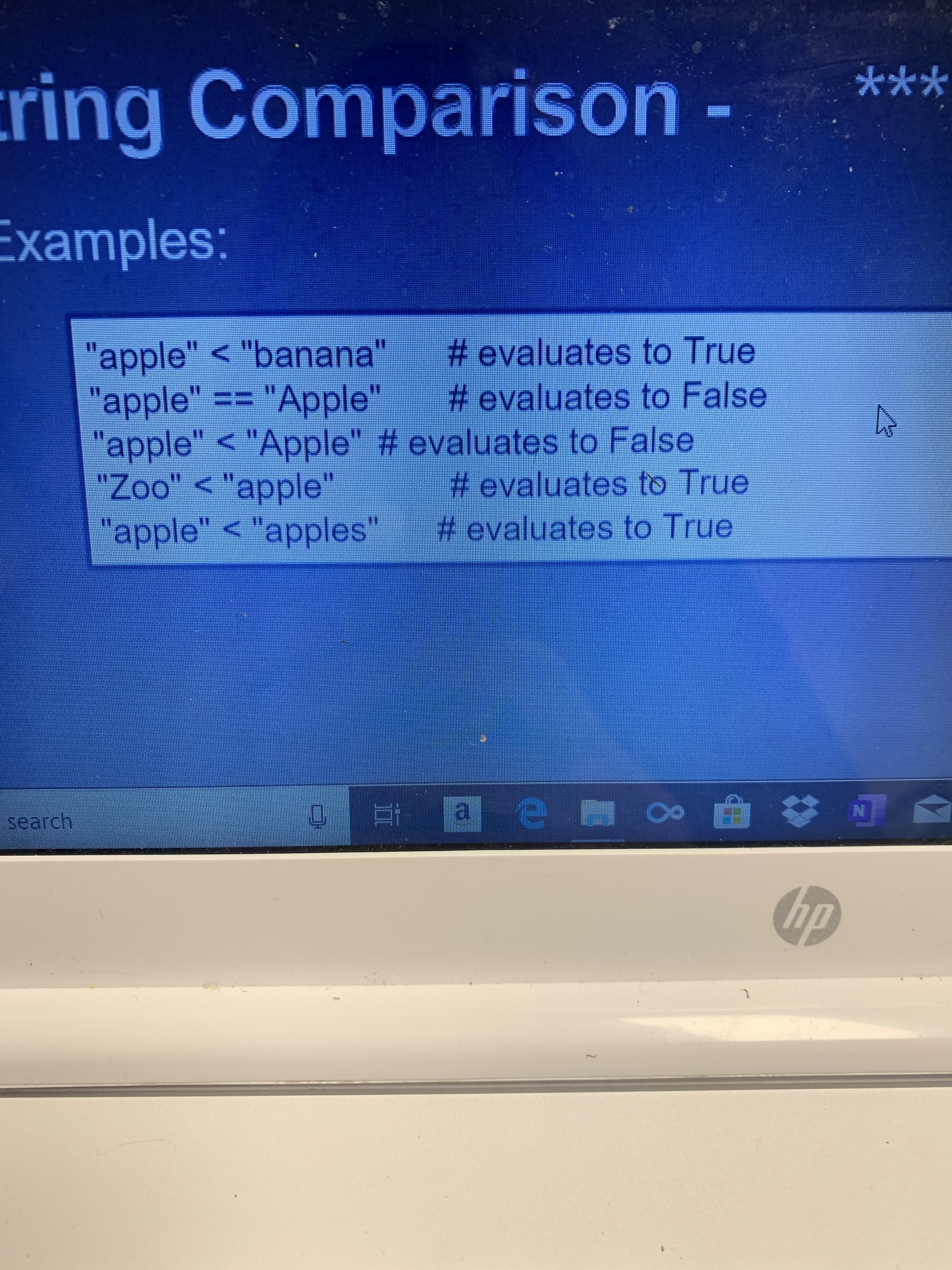***
ring Comparison
Examples:
# evaluates to True
# evaluates to False
"apple" < "banana"
"apple" == "Apple"
"apple" < "Apple" # evaluates to False
"Zoo" < "apple"
"apple" < "apples" #evaluates to True
11
# evaluates to True
N
a e oo
search
hp
2
