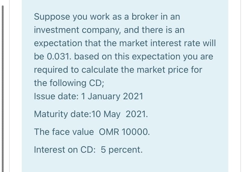 Suppose you work as a broker in an
investment company, and there is an
expectation that the market interest rate will
be 0.031. based on this expectation you are
required to calculate the market price for
the following CD;
Issue date: 1 January 2021
Maturity date:10 May 2021.
The face value OMR 10000.
Interest on CD: 5 percent.
