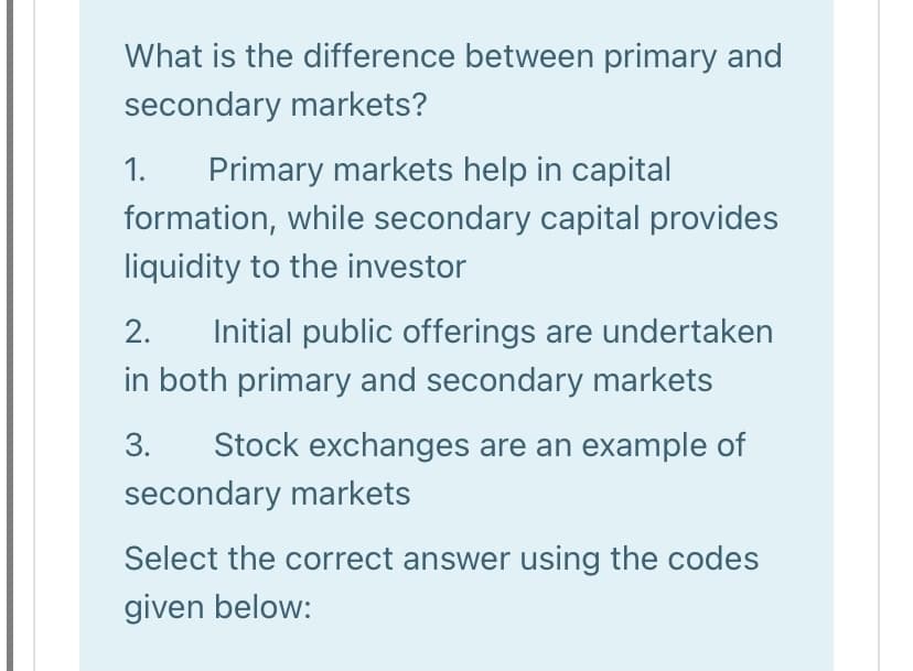 What is the difference between primary and
secondary markets?
1.
Primary markets help in capital
formation, while secondary capital provides
liquidity to the investor
2.
Initial public offerings are undertaken
in both primary and secondary markets
3.
Stock exchanges are an example of
secondary markets
Select the correct answer using the codes
given below:

