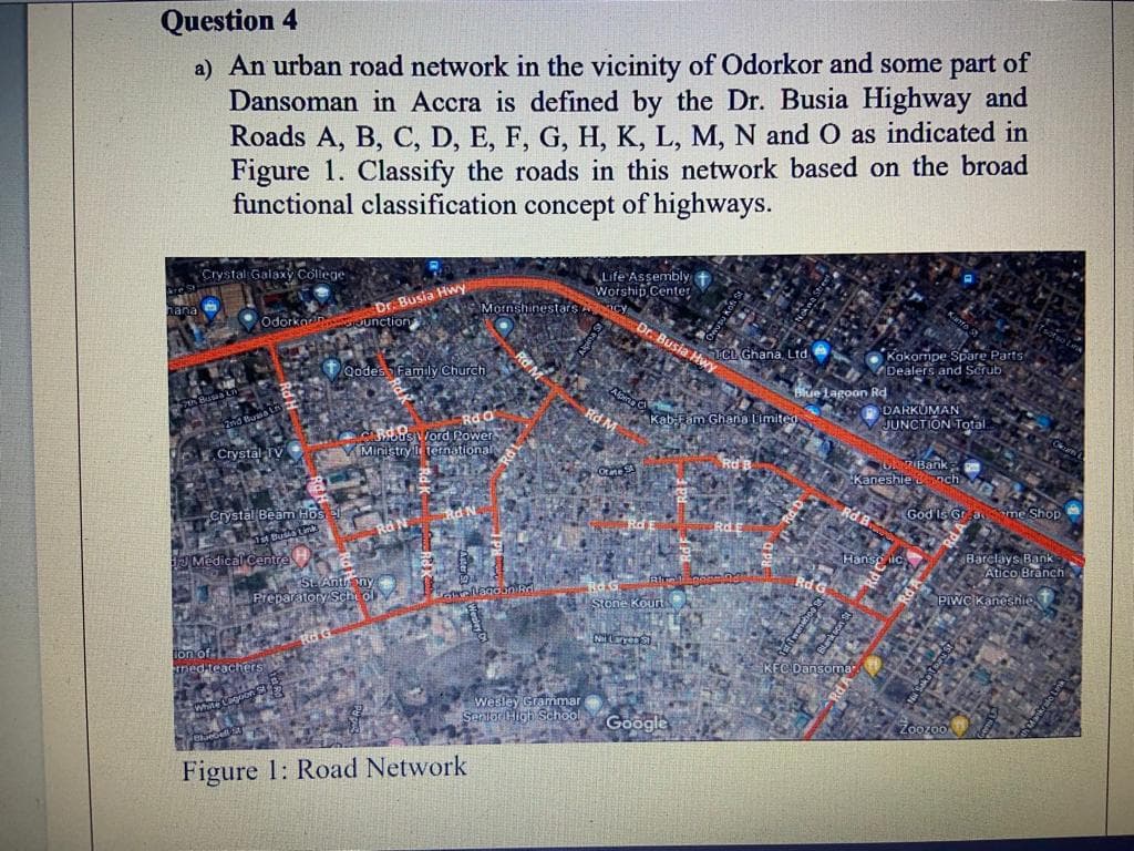 Question 4
a) An urban road network in the vicinity of Odorkor and some part of
Dansoman in Accra is defined by the Dr. Busia Highway and
Roads A, B, C, D, E, F, G, H, K, L, M, N and O as indicated in
Figure 1. Classify the roads in this network based on the broad
functional classification concept of highways.
Crystal Galaxy College
Odorkan
Crystal Beam Hos el
Warta Busta Las
Medical Centre
Dr. Busia Hwy
RdO
Rus Word Power
Crystal-TV Ministry Iternational
med teachers
Junction
Rd G
St. Anthony
Preparatory School
Qodes Family Church
Mornshinestars A
Rd M
allagoon Rre
Figure 1: Road Network
Life Assembly
Worship Center
Rd M
One SA
Dr. Busia Hwy
2 Stone Kourt
Nit Laryen S
Wesley Grammar
Senior High School Google
TCL Ghana, Ltd
Kab-Fam Ghana Limited
5001
Blue Lagoon Rd
Kokompe Spare Parts
Dealers and Scrub
Ok 7 Banke
Kaneshiench E AS
RdGod Is Gradome Shop
Rd G-S
DARKUMAN
JUNCTION Total
Hanse lic Barclays Bank
Atico Branch
KFC Dansoma
Wy
PIWC Kaneshite
ZooZoo