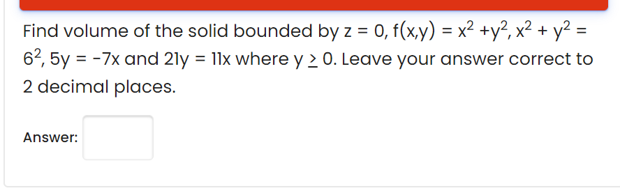 Find volume of the solid bounded by z = 0, f(x,y) = x² +y², x² + y² =
62, 5y = -7x and 21y = 11x where y 2 0. Leave your answer correct to
2 decimal places.
Answer:

