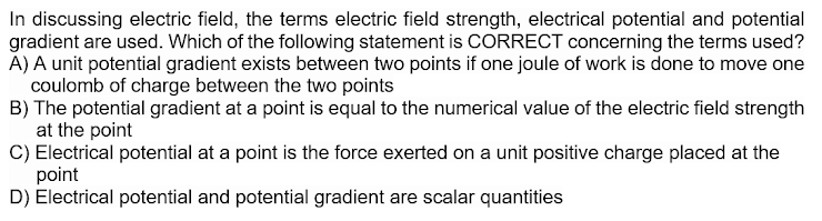 In discussing electric field, the terms electric field strength, electrical potential and potential
gradient are used. Which of the following statement is CORRECT concerning the terms used?
A) A unit potential gradient exists between two points if one joule of work is done to move one
coulomb of charge between the two points
B) The potential gradient at a point is equal to the numerical value of the electric field strength
at the point
C) Electrical potential at a point is the force exerted on a unit positive charge placed at the
point
D) Electrical potential and potential gradient are scalar quantities

