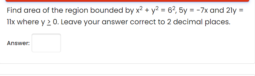 Find area of the region bounded by x2 + y2 = 62, 5y = -7x and 21y =
l1x where y > 0. Leave your answer correct to 2 decimal places.
Answer:

