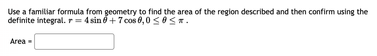 Use a familiar formula from geometry to find the area of the region described and then confirm using the
definite integral. r = 4 sin 0 +7 cos 0,0 ≤ 0 ≤π.
Area =