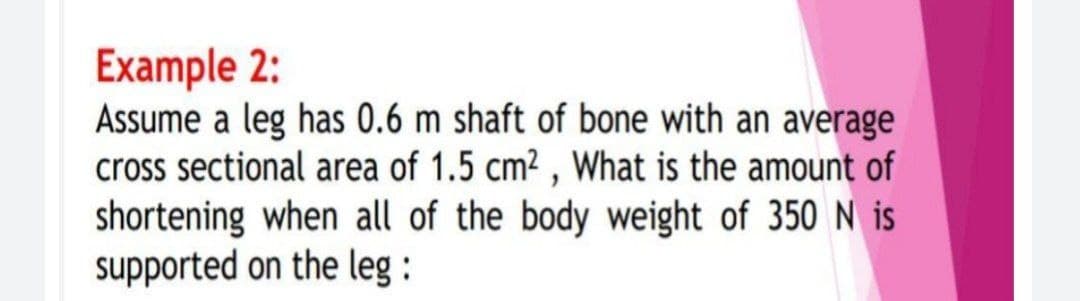 Example 2:
Assume a leg has 0.6 m shaft of bone with an average
cross sectional area of 1.5 cm² , What is the amount of
shortening when all of the body weight of 350 N is
supported on the leg :
