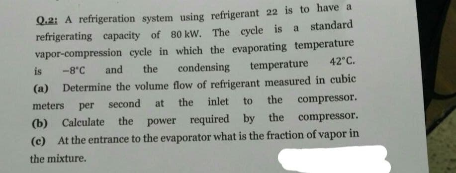 Q.2: A refrigeration system using refrigerant 22 is to have a
refrigerating capacity of 80 kW. The cycle is a standard
vapor-compression cycle in which the evaporating temperature
42°C.
-8°C and the condensing temperature
(a) Determine the volume flow of refrigerant measured in cubic
is
meters
inlet
at the
to the
compressor.
second
per
(b) Calculate the power required by the compressor.
(c) At the entrance to the evaporator what is the fraction of vapor in
the mixture.
