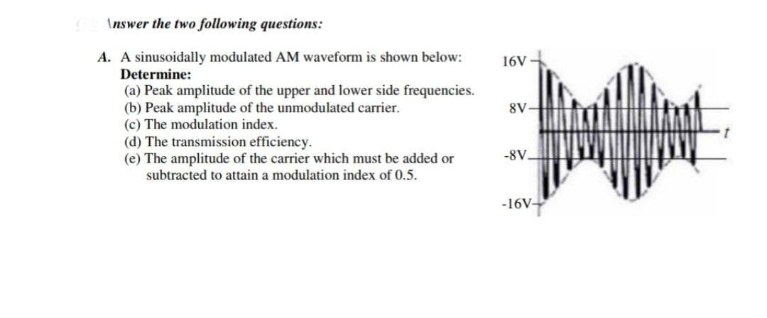 S
Answer the two following questions:
A. A sinusoidally modulated AM waveform is shown below:
Determine:
(a) Peak amplitude of the upper and lower side frequencies.
(b) Peak amplitude of the unmodulated carrier.
(c) The modulation index.
(d) The transmission efficiency.
(e) The amplitude of the carrier which must be added or
subtracted to attain a modulation index of 0.5.
16V
8V-
-8V.
-16V-